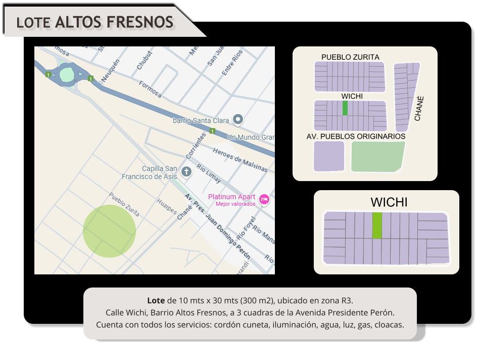 LOTE ALTOS FRESNOS WICHI CHANÉ PUEBLO ZURITA WICHI AV. PUEBLOS ORIGINARIOS Lote de 10 mts x 30 mts (300 m2), ubicado en zona R3. Calle Wichi, Barrio Altos Fresnos, a 3 cuadras de la Avenida Presidente Perón. Cuenta con todos los servicios: cordón cuneta, iluminación, agua, luz, gas, cloacas.